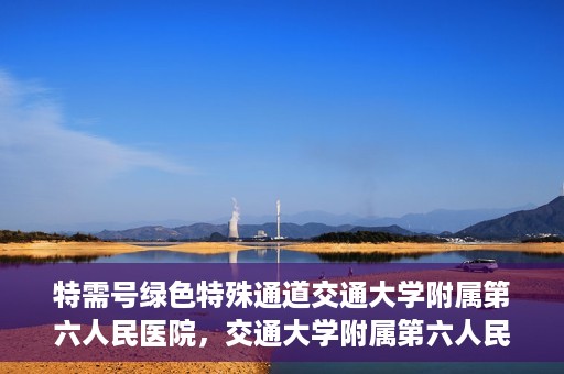 特需号绿色特殊通道交通大学附属第六人民医院，交通大学附属第六人民医院特需号绿色特殊通道，打造高品质医疗服务体验