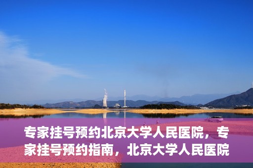 专家挂号预约北京大学人民医院，专家挂号预约指南，北京大学人民医院就医攻略
