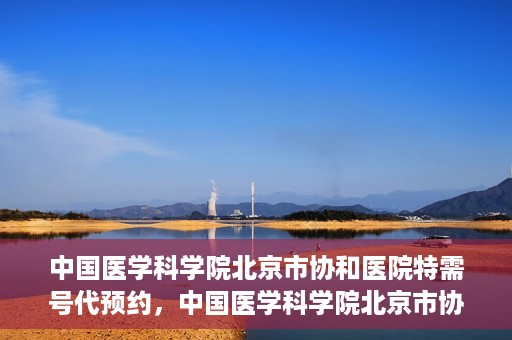 中国医学科学院北京市协和医院特需号代预约，中国医学科学院北京市协和医院特需号预约服务详解