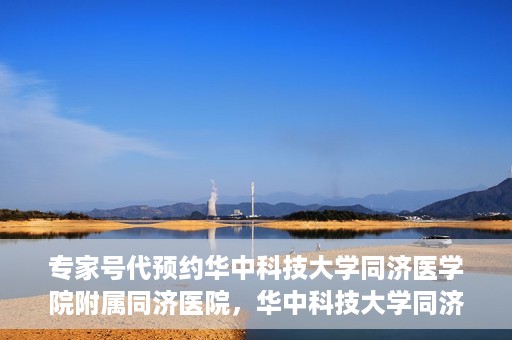 专家号代预约华中科技大学同济医学院附属同济医院，华中科技大学同济医学院附属同济医院专家号代预约服务解析