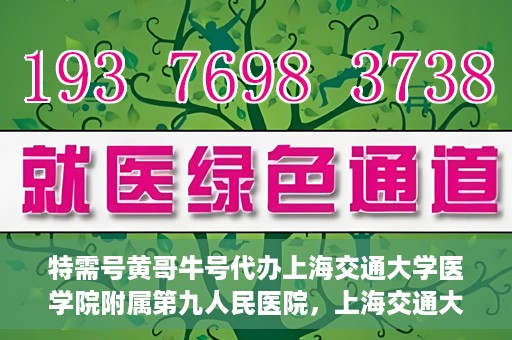 特需号黄哥牛号代办上海交通大学医学院附属第九人民医院，上海交通大学医学院附属第九人民医院特需号黄哥牛号代办服务介绍