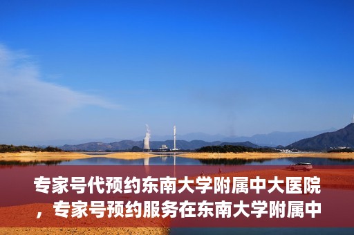 专家号代预约东南大学附属中大医院，专家号预约服务在东南大学附属中大医院开通