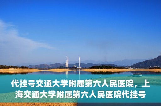 代挂号交通大学附属第六人民医院，上海交通大学附属第六人民医院代挂号服务解析