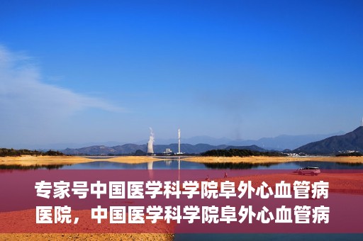 专家号中国医学科学院阜外心血管病医院，中国医学科学院阜外心血管病医院专家深度解读心血管健康