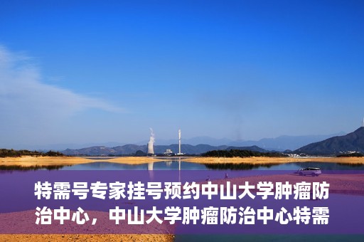 特需号专家挂号预约中山大学肿瘤防治中心，中山大学肿瘤防治中心特需专家挂号预约攻略