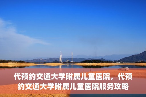 代预约交通大学附属儿童医院，代预约交通大学附属儿童医院服务攻略