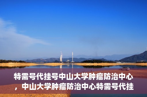 特需号代挂号中山大学肿瘤防治中心，中山大学肿瘤防治中心特需号代挂号服务解析