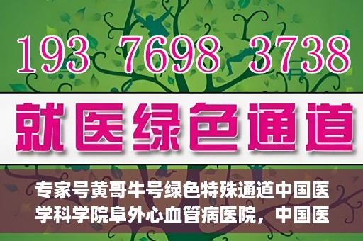 专家号黄哥牛号绿色特殊通道中国医学科学院阜外心血管病医院，中国医学科学院阜外心血管病医院专家号黄哥牛号开启绿色特殊通道助力健康中国行