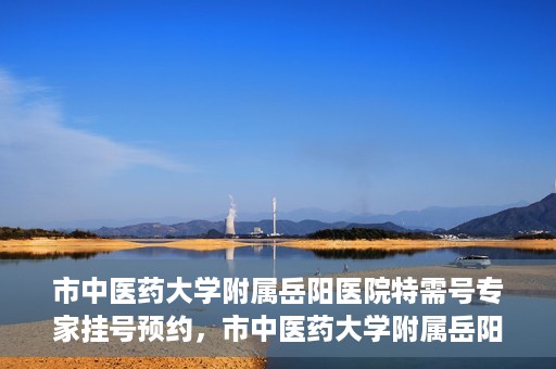 市中医药大学附属岳阳医院特需号专家挂号预约，市中医药大学附属岳阳医院特需专家挂号预约攻略