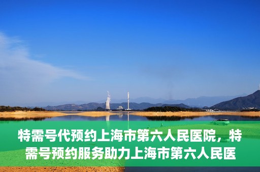 特需号代预约上海市第六人民医院，特需号预约服务助力上海市第六人民医院就医体验升级