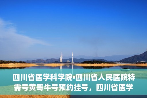 四川省医学科学院•四川省人民医院特需号黄哥牛号预约挂号，四川省医学科学院·四川省人民医院特需号黄哥牛号预约挂号攻略