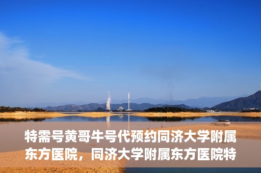 特需号黄哥牛号代预约同济大学附属东方医院，同济大学附属东方医院特需号黄哥牛号预约服务启动