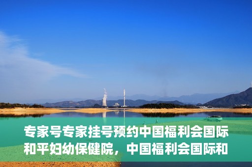 专家号专家挂号预约中国福利会国际和平妇幼保健院，中国福利会国际和平妇幼保健院专家号预约挂号指南