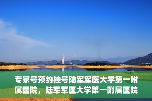 专家号预约挂号陆军军医大学第一附属医院，陆军军医大学第一附属医院专家号预约挂号攻略