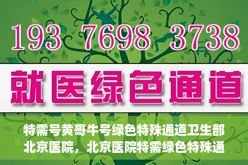 特需号黄哥牛号绿色特殊通道卫生部北京医院，北京医院特需绿色特殊通道，黄哥牛号引领医疗新风尚