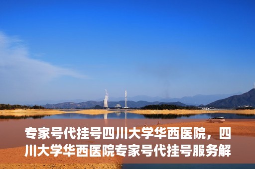 专家号代挂号四川大学华西医院，四川大学华西医院专家号代挂号服务解析