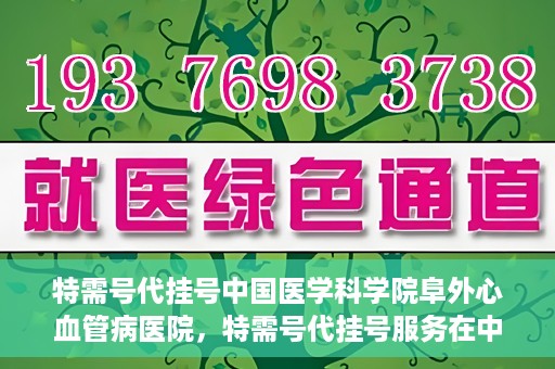 特需号代挂号中国医学科学院阜外心血管病医院，特需号代挂号服务在中国医学科学院阜外心血管病医院详解
