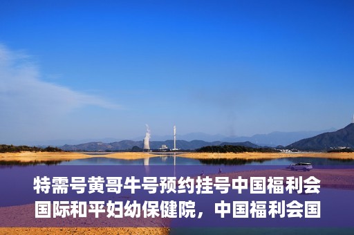 特需号黄哥牛号预约挂号中国福利会国际和平妇幼保健院，中国福利会国际和平妇幼保健院特需号黄哥牛号预约挂号服务启动