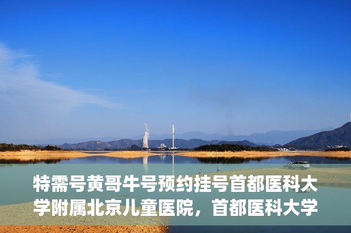 特需号黄哥牛号预约挂号首都医科大学附属北京儿童医院，首都医科大学附属北京儿童医院特需号黄哥牛号预约挂号指南