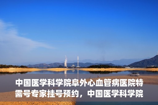 中国医学科学院阜外心血管病医院特需号专家挂号预约，中国医学科学院阜外心血管病医院特需号专家挂号预约攻略解析