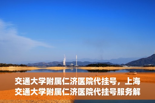 交通大学附属仁济医院代挂号，上海交通大学附属仁济医院代挂号服务解析