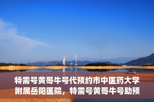 特需号黄哥牛号代预约市中医药大学附属岳阳医院，特需号黄哥牛号助预约，市中医药大学附属岳阳医院服务升级