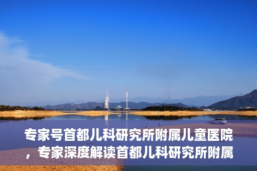 专家号首都儿科研究所附属儿童医院，专家深度解读首都儿科研究所附属儿童医院，儿科领域的权威声音