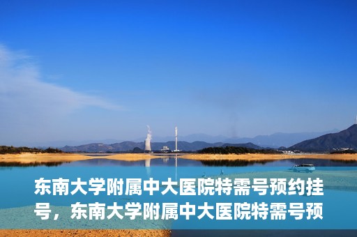 东南大学附属中大医院特需号预约挂号，东南大学附属中大医院特需号预约挂号指南
