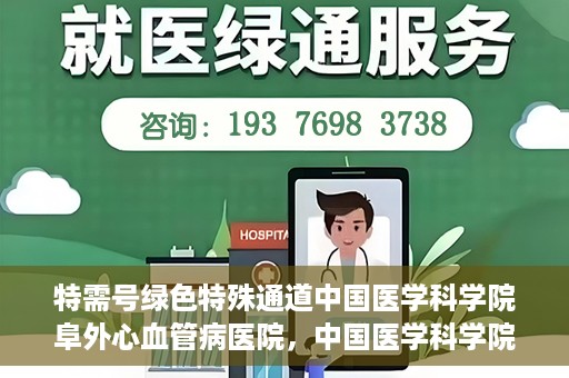 特需号绿色特殊通道中国医学科学院阜外心血管病医院，中国医学科学院阜外心血管病医院特需号绿色就医通道