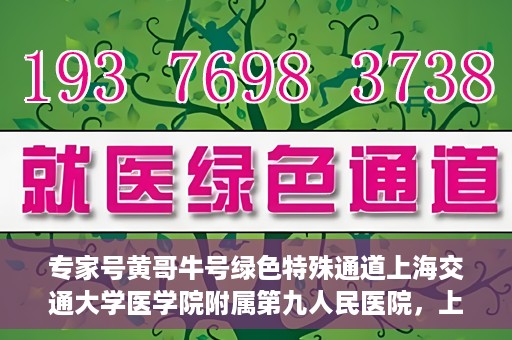 专家号黄哥牛号绿色特殊通道上海交通大学医学院附属第九人民医院，上海交通大学医学院附属第九人民医院专家号黄哥牛号开启绿色特殊通道助力医疗服务升级