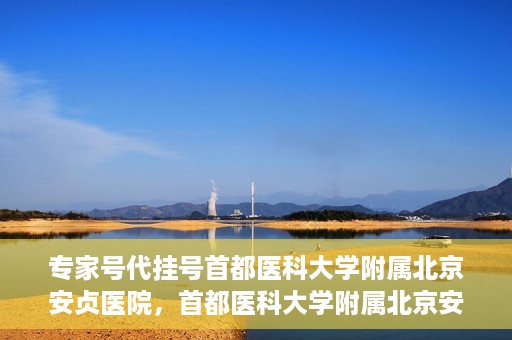 专家号代挂号首都医科大学附属北京安贞医院，首都医科大学附属北京安贞医院专家号代挂号服务解析