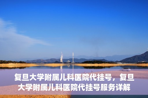 复旦大学附属儿科医院代挂号，复旦大学附属儿科医院代挂号服务详解