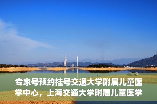 专家号预约挂号交通大学附属儿童医学中心，上海交通大学附属儿童医学中心专家号预约挂号指南