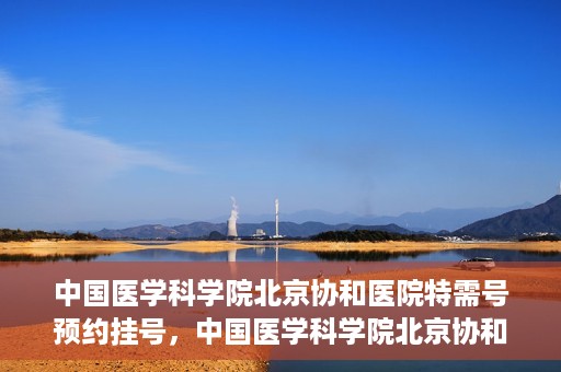 中国医学科学院北京协和医院特需号预约挂号，中国医学科学院北京协和医院特需号预约挂号服务详解