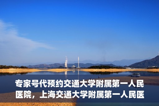 专家号代预约交通大学附属第一人民医院，上海交通大学附属第一人民医院专家号预约服务启动