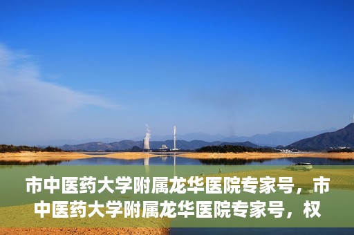 市中医药大学附属龙华医院专家号，市中医药大学附属龙华医院专家号，权威医疗资源的深度解读
