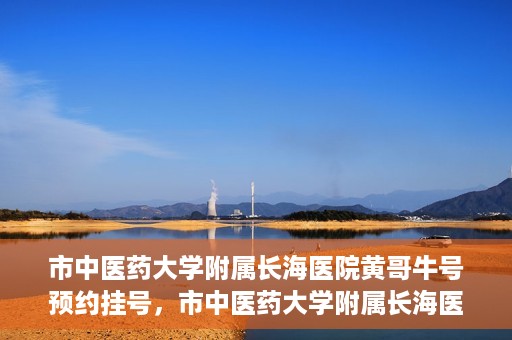市中医药大学附属长海医院黄哥牛号预约挂号，市中医药大学附属长海医院黄哥牛号，预约挂号指南