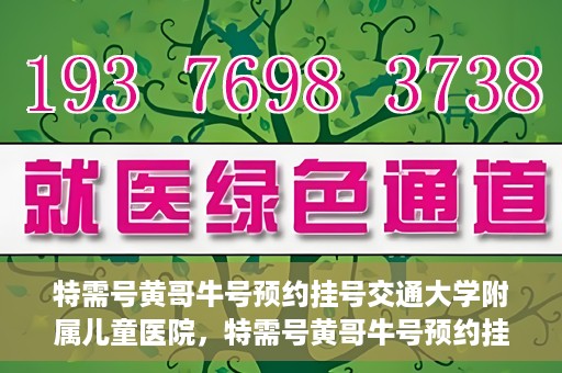 特需号黄哥牛号预约挂号交通大学附属儿童医院，特需号黄哥牛号预约挂号攻略，交通大学附属儿童医院就医指南