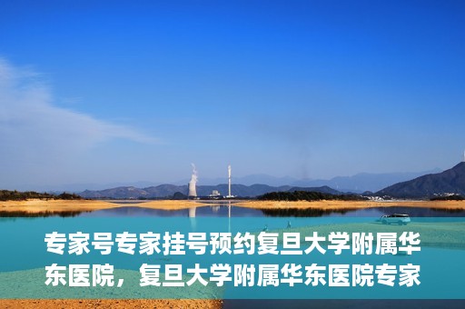 专家号专家挂号预约复旦大学附属华东医院，复旦大学附属华东医院专家号预约挂号攻略
