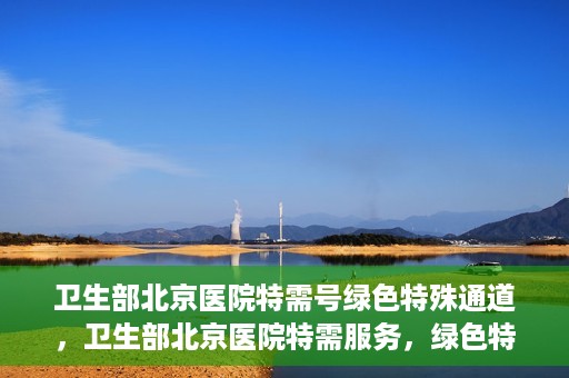 卫生部北京医院特需号绿色特殊通道，卫生部北京医院特需服务，绿色特殊通道开启健康之门