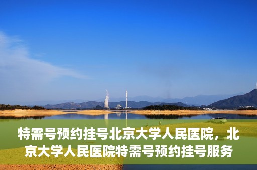 特需号预约挂号北京大学人民医院，北京大学人民医院特需号预约挂号服务指南