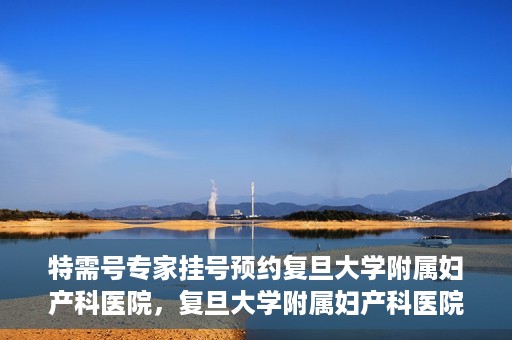特需号专家挂号预约复旦大学附属妇产科医院，复旦大学附属妇产科医院特需专家挂号预约启动