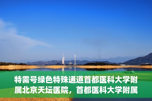 特需号绿色特殊通道首都医科大学附属北京天坛医院，首都医科大学附属北京天坛医院特需号绿色特殊通道服务解析