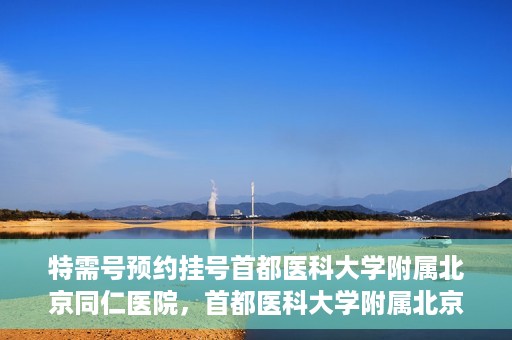 特需号预约挂号首都医科大学附属北京同仁医院，首都医科大学附属北京同仁医院特需号预约挂号服务启动