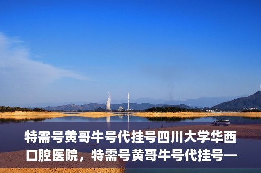 特需号黄哥牛号代挂号四川大学华西口腔医院，特需号黄哥牛号代挂号——四川大学华西口腔医院挂号攻略