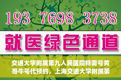交通大学附属第九人民医院特需号黄哥牛号代预约，上海交通大学附属第九医院特需号专家黄哥牛预约服务解析