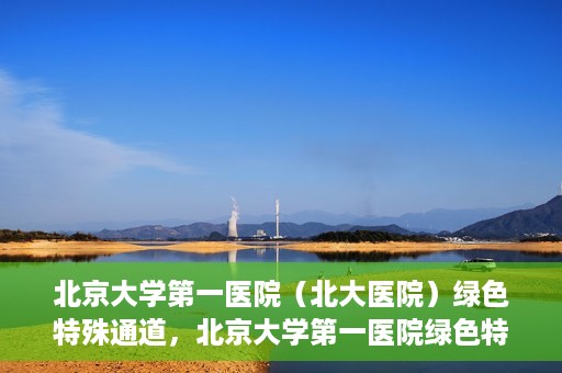 北京大学第一医院（北大医院）绿色特殊通道，北京大学第一医院绿色特殊通道，健康护航的新路径