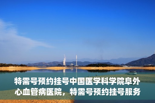 特需号预约挂号中国医学科学院阜外心血管病医院，特需号预约挂号服务，阜外心血管病医院心血管健康守护先锋