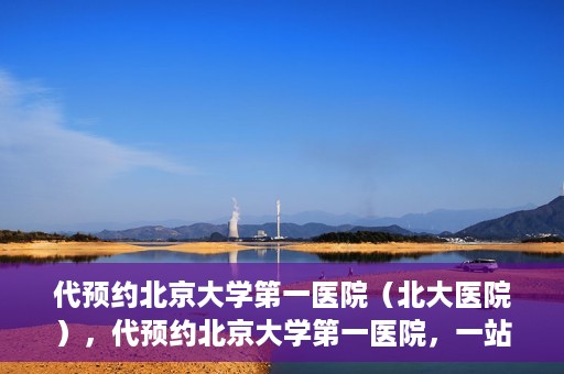 代预约北京大学第一医院（北大医院），代预约北京大学第一医院，一站式便捷就医服务