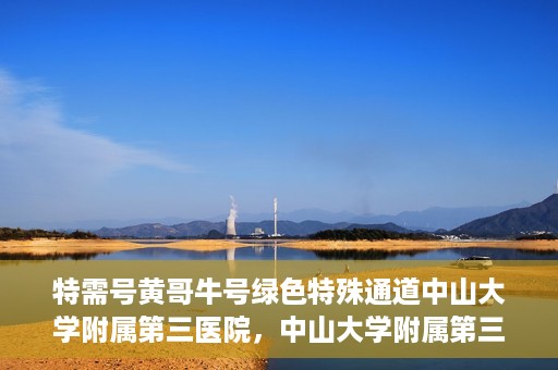 特需号黄哥牛号绿色特殊通道中山大学附属第三医院，中山大学附属第三医院特需绿色特殊通道黄哥牛号解您就医难题